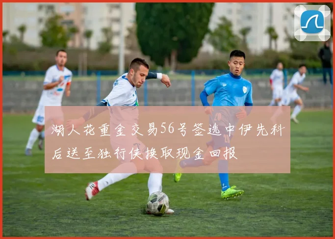 湖人花重金交易56号签选中伊先科后送至独行侠换取现金回报