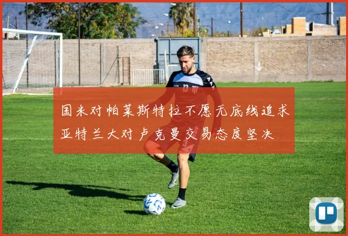 国米对帕莱斯特拉不愿无底线追求亚特兰大对卢克曼交易态度坚决