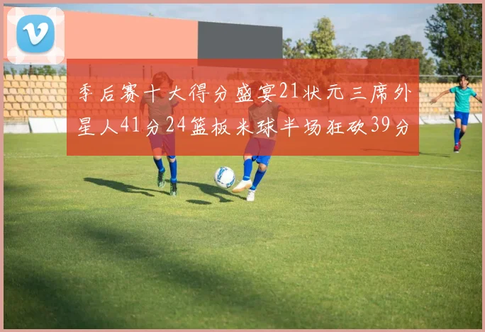 季后赛十大得分盛宴21状元三席外星人41分24篮板米球半场狂砍39分
