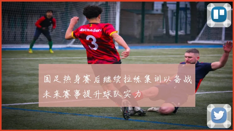 国足热身赛后继续拉练集训以备战未来赛事提升球队实力