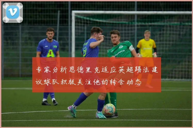专家分析恩德里克适应英超踢法建议球队积极关注他的转会动态