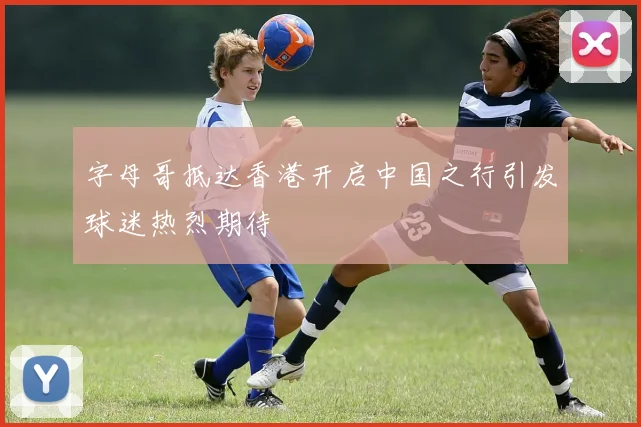 字母哥抵达香港开启中国之行引发球迷热烈期待