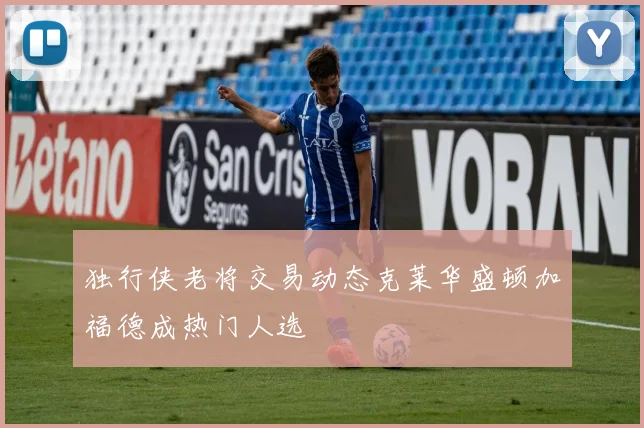 独行侠老将交易动态克莱华盛顿加福德成热门人选