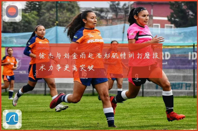徐杰与刘金雨赴洛杉矶特训打磨技术力争更高突破