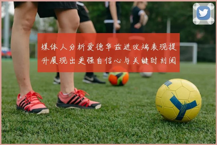 媒体人分析爱德华兹进攻端表现提升展现出更强自信心与关键时刻阅读能力