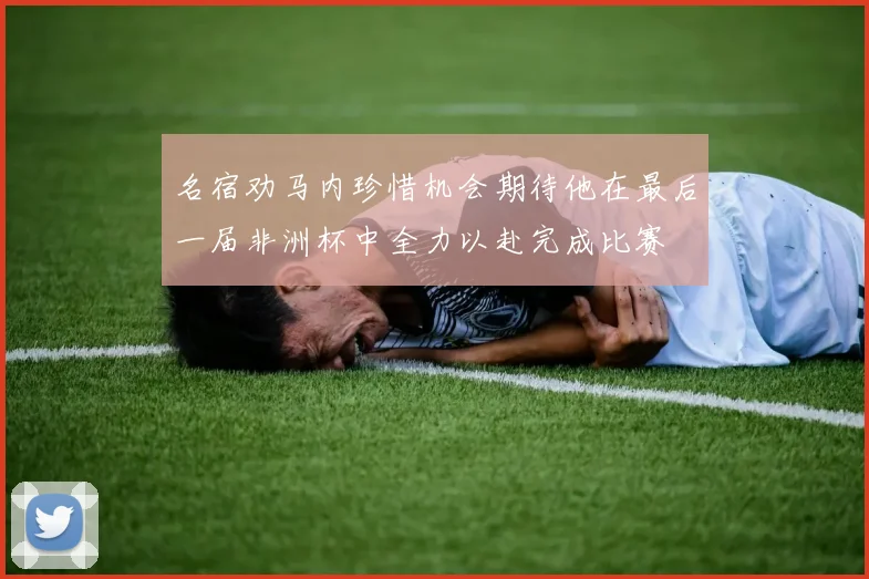 名宿劝马内珍惜机会期待他在最后一届非洲杯中全力以赴完成比赛