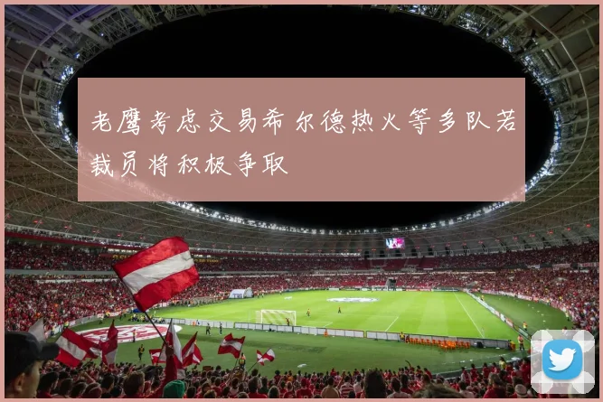 老鹰考虑交易希尔德热火等多队若裁员将积极争取