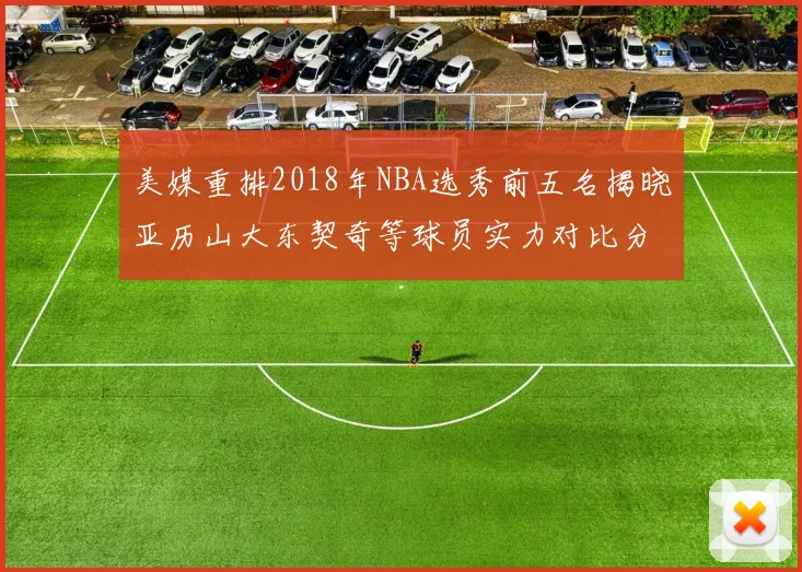 美媒重排2018年NBA选秀前五名揭晓亚历山大东契奇等球员实力对比分析