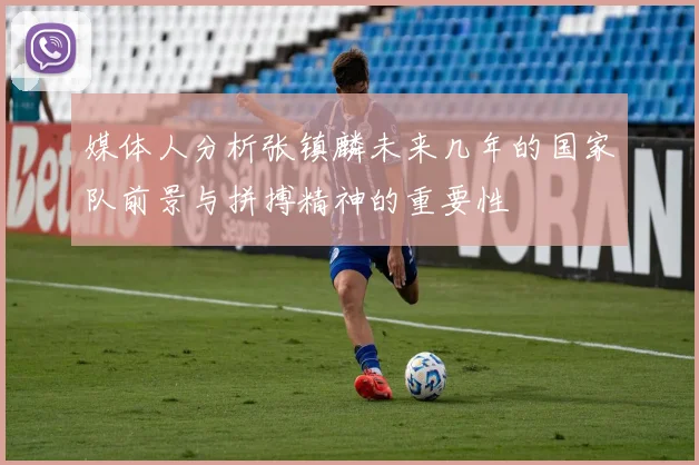 媒体人分析张镇麟未来几年的国家队前景与拼搏精神的重要性