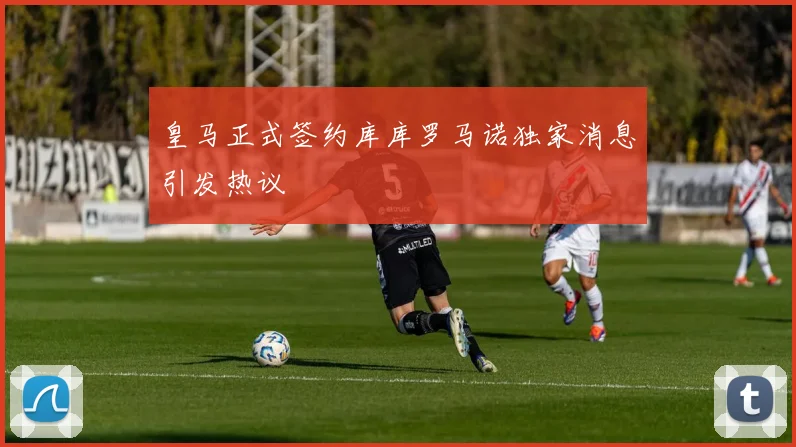 皇马正式签约库库罗马诺独家消息引发热议