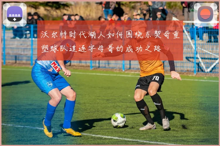 沃尔特时代湖人如何围绕东契奇重塑球队追逐字母哥的成功之路