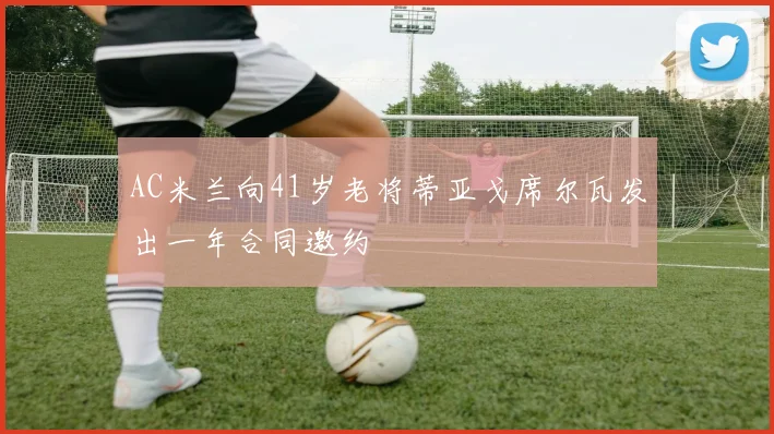 AC米兰向41岁老将蒂亚戈席尔瓦发出一年合同邀约