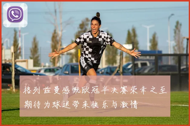 格列兹曼感慨欧冠半决赛荣幸之至期待为球迷带来快乐与激情