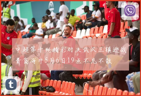 中超第十轮精彩对决武汉三镇迎战青岛海牛5月6日19点不见不散