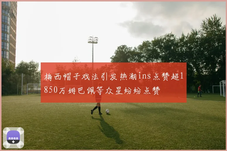梅西帽子戏法引发热潮ins点赞超1850万姆巴佩等众星纷纷点赞