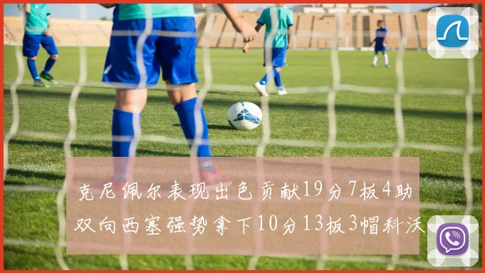 克尼佩尔表现出色贡献19分7板4助双向西塞强势拿下10分13板3帽科沃德也有17分2帽的精彩表现