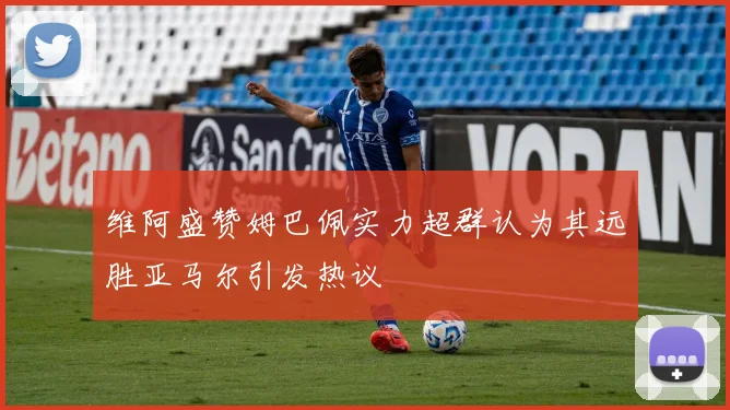 维阿盛赞姆巴佩实力超群认为其远胜亚马尔引发热议