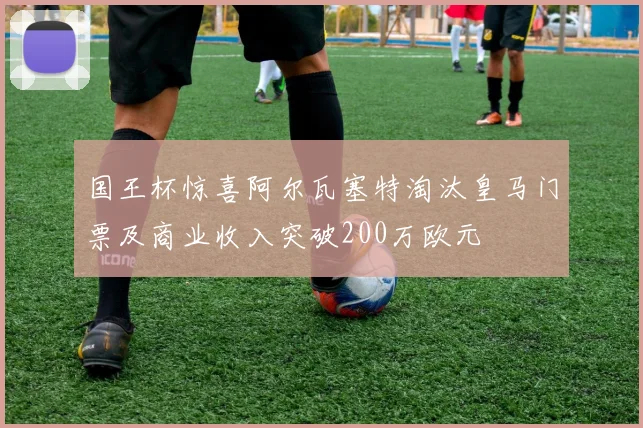国王杯惊喜阿尔瓦塞特淘汰皇马门票及商业收入突破200万欧元