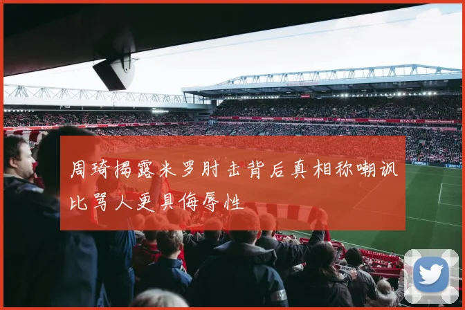 周琦揭露米罗肘击背后真相称嘲讽比骂人更具侮辱性