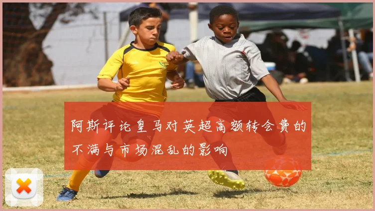 阿斯评论皇马对英超高额转会费的不满与市场混乱的影响
