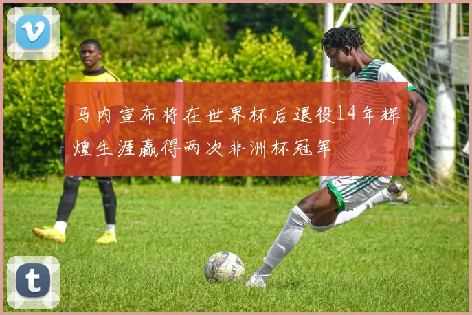 马内宣布将在世界杯后退役14年辉煌生涯赢得两次非洲杯冠军
