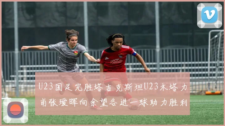 U23国足完胜塔吉克斯坦U23木塔力甫张瑷晖向余望各进一球助力胜利