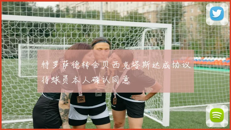 特罗萨德转会贝西克塔斯达成协议待球员本人确认同意