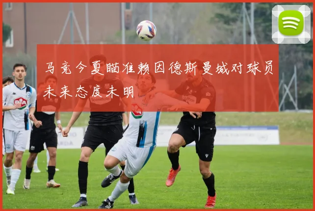 马竞今夏瞄准赖因德斯曼城对球员未来态度未明